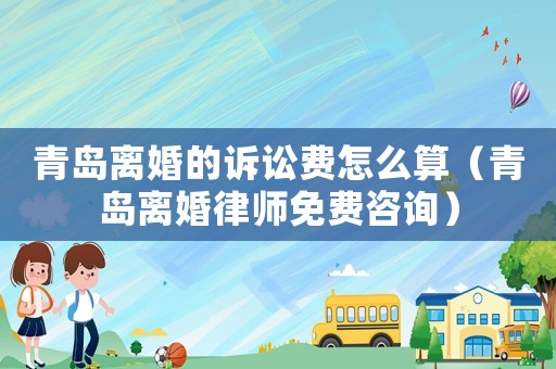 青島離婚的訴訟費(fèi)怎么算（青島離婚律師免費(fèi)咨詢）