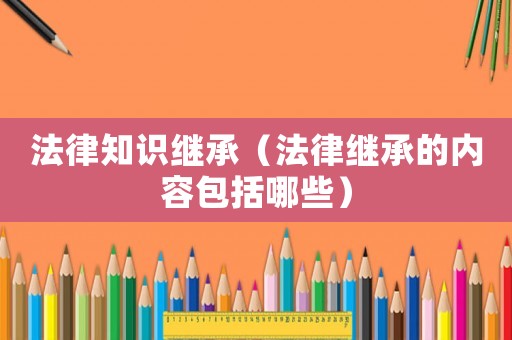 法律知識繼承（法律繼承的內容包括哪些）