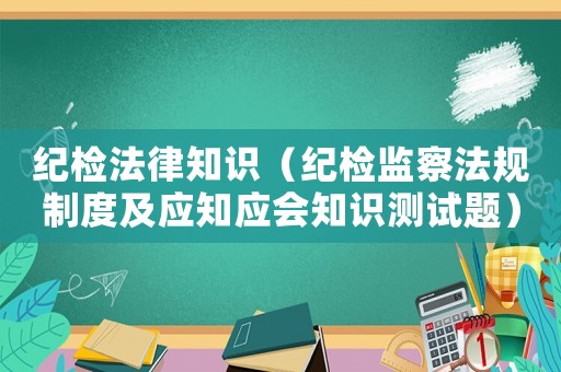 紀(jì)檢法律知識（紀(jì)檢監(jiān)察法規(guī)制度及應(yīng)知應(yīng)會知識測試題）