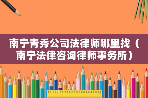 南寧青秀公司法律師哪里找（南寧法律咨詢律師事務(wù)所）