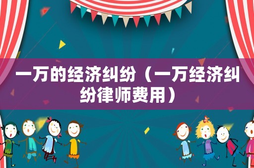 一萬的經(jīng)濟(jì)糾紛（一萬經(jīng)濟(jì)糾紛律師費(fèi)用）