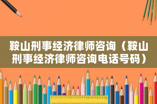鞍山刑事經(jīng)濟(jì)律師咨詢（鞍山刑事經(jīng)濟(jì)律師咨詢電話號(hào)碼）