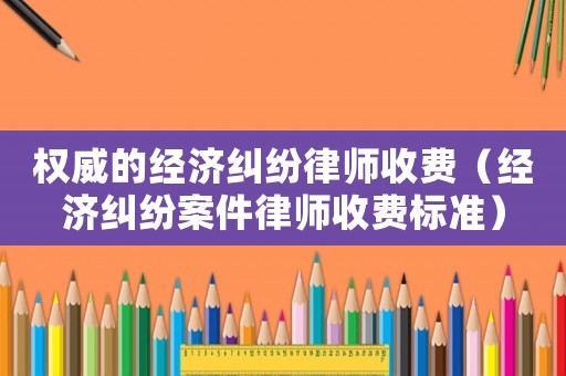 權威的經濟糾紛律師收費（經濟糾紛案件律師收費標準）