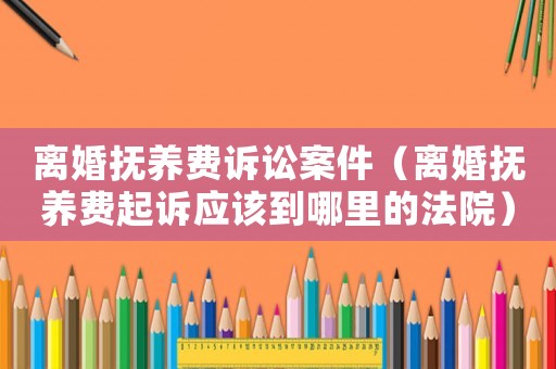 離婚撫養(yǎng)費訴訟案件（離婚撫養(yǎng)費起訴應該到哪里的法院）