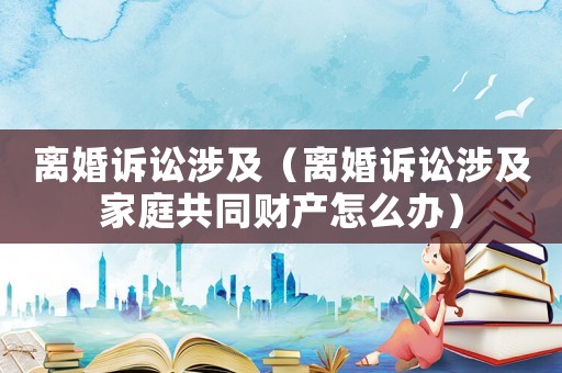 離婚訴訟涉及（離婚訴訟涉及家庭共同財(cái)產(chǎn)怎么辦）