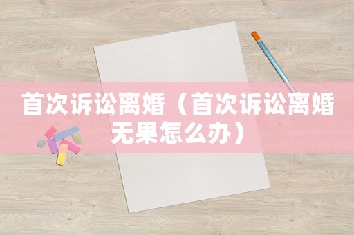 首次訴訟離婚（首次訴訟離婚無(wú)果怎么辦）