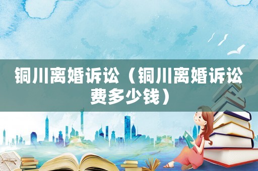 銅川離婚訴訟（銅川離婚訴訟費(fèi)多少錢）