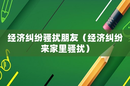 經(jīng)濟糾紛騷擾朋友（經(jīng)濟糾紛來家里騷擾）