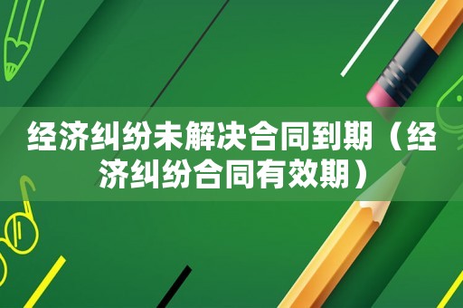經(jīng)濟(jì)糾紛未解決合同到期（經(jīng)濟(jì)糾紛合同有效期）