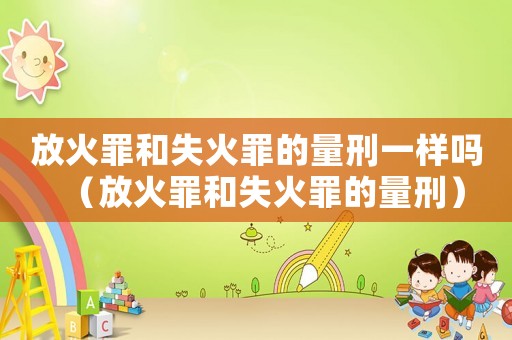 放火罪和失火罪的量刑一樣嗎（放火罪和失火罪的量刑）