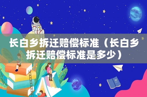 長白鄉(xiāng)拆遷賠償標(biāo)準(zhǔn)（長白鄉(xiāng)拆遷賠償標(biāo)準(zhǔn)是多少）