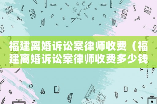 福建離婚訴訟案律師收費(fèi)（福建離婚訴訟案律師收費(fèi)多少錢）