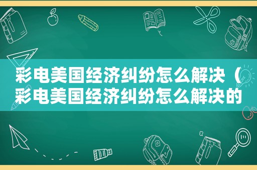 彩電美國經(jīng)濟(jì)糾紛怎么解決（彩電美國經(jīng)濟(jì)糾紛怎么解決的）