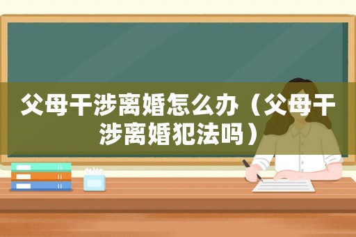 父母干涉離婚怎么辦（父母干涉離婚犯法嗎）