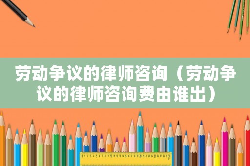 勞動(dòng)爭(zhēng)議的律師咨詢（勞動(dòng)爭(zhēng)議的律師咨詢費(fèi)由誰(shuí)出）