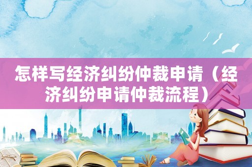 怎樣寫經(jīng)濟(jì)糾紛仲裁申請（經(jīng)濟(jì)糾紛申請仲裁流程）