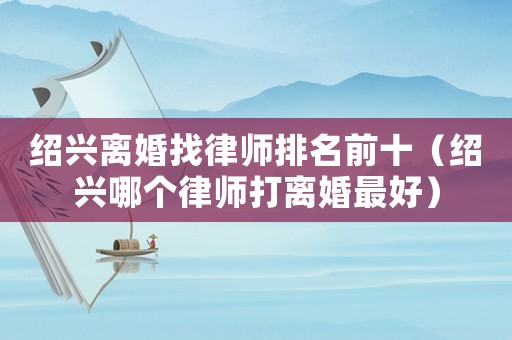 紹興離婚找律師排名前十（紹興哪個律師打離婚最好）