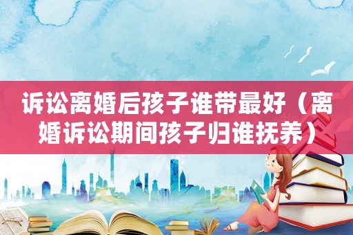訴訟離婚后孩子誰帶最好（離婚訴訟期間孩子歸誰撫養(yǎng)）