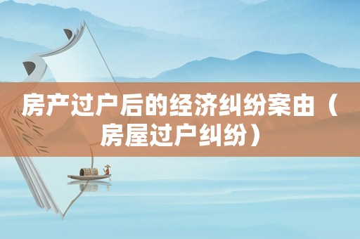 房產(chǎn)過(guò)戶后的經(jīng)濟(jì)糾紛案由（房屋過(guò)戶糾紛）