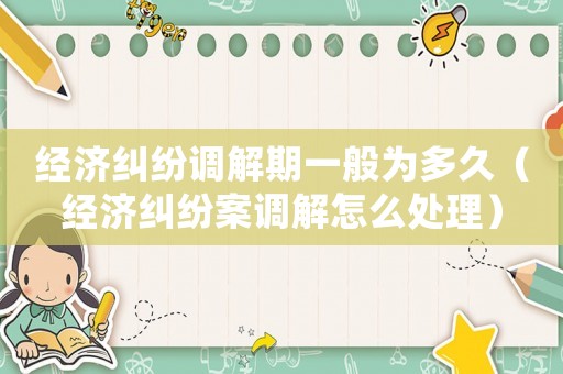經(jīng)濟(jì)糾紛調(diào)解期一般為多久（經(jīng)濟(jì)糾紛案調(diào)解怎么處理）