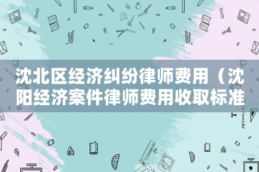 沈北區(qū)經(jīng)濟糾紛律師費用（沈陽經(jīng)濟案件律師費用收取標(biāo)準(zhǔn)）