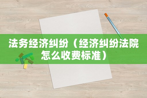 法務(wù)經(jīng)濟(jì)糾紛（經(jīng)濟(jì)糾紛法院怎么收費(fèi)標(biāo)準(zhǔn)）