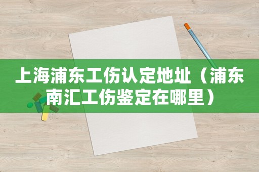 上海浦東工傷認(rèn)定地址（浦東南匯工傷鑒定在哪里）