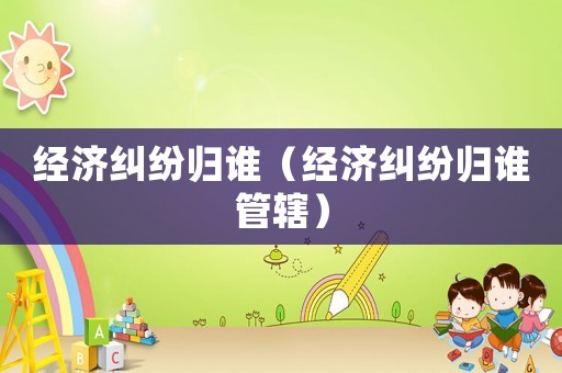 經(jīng)濟(jì)糾紛歸誰（經(jīng)濟(jì)糾紛歸誰管轄）