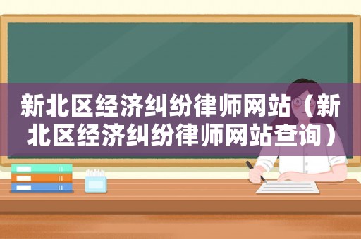 新北區(qū)經(jīng)濟(jì)糾紛律師網(wǎng)站（新北區(qū)經(jīng)濟(jì)糾紛律師網(wǎng)站查詢）
