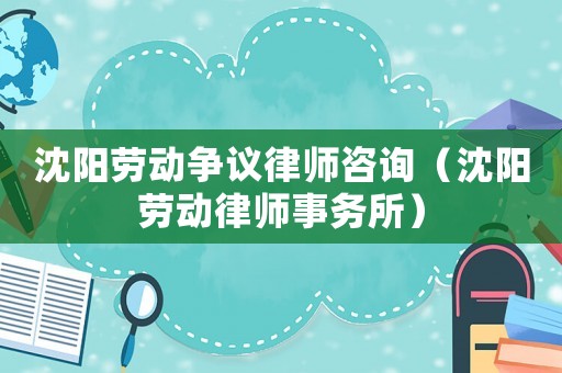 沈陽勞動爭議律師咨詢（沈陽勞動律師事務所）