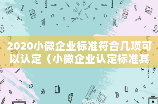 2020小微企業(yè)標(biāo)準(zhǔn)符合幾項可以認(rèn)定（小微企業(yè)認(rèn)定標(biāo)準(zhǔn)其中一項超過）
