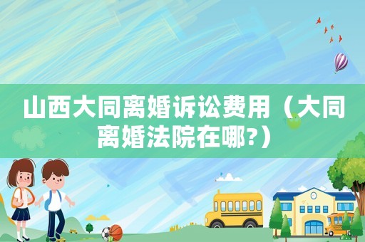 山西大同離婚訴訟費用（大同離婚法院在哪?）