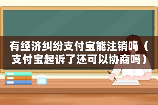 有經(jīng)濟(jì)糾紛支付寶能注銷嗎（支付寶起訴了還可以協(xié)商嗎）