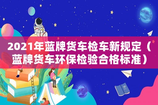 2021年藍(lán)牌貨車檢車新規(guī)定（藍(lán)牌貨車環(huán)保檢驗(yàn)合格標(biāo)準(zhǔn)）