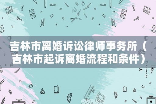 吉林市離婚訴訟律師事務(wù)所（吉林市起訴離婚流程和條件）
