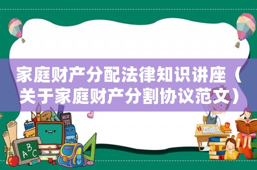 家庭財產(chǎn)分配法律知識講座（關(guān)于家庭財產(chǎn)分割協(xié)議范文）