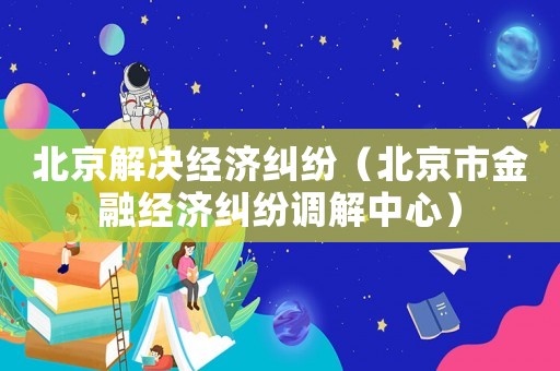 北京解決經(jīng)濟(jì)糾紛（北京市金融經(jīng)濟(jì)糾紛調(diào)解中心）