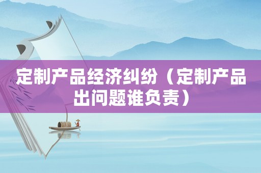 定制產品經濟糾紛（定制產品出問題誰負責）