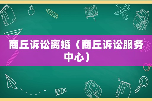 商丘訴訟離婚（商丘訴訟服務(wù)中心）