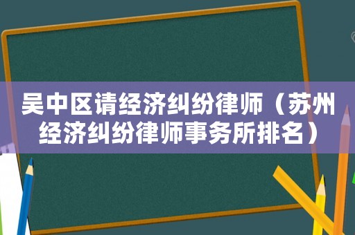 吳中區(qū)請經(jīng)濟糾紛律師（蘇州經(jīng)濟糾紛律師事務(wù)所排名）