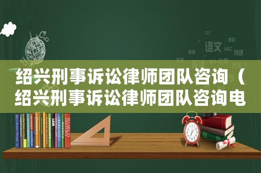 紹興刑事訴訟律師團(tuán)隊(duì)咨詢（紹興刑事訴訟律師團(tuán)隊(duì)咨詢電話）