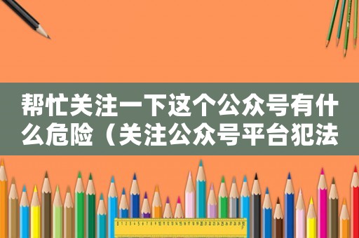 幫忙關(guān)注一下這個公眾號有什么危險（關(guān)注公眾號平臺犯法嗎）