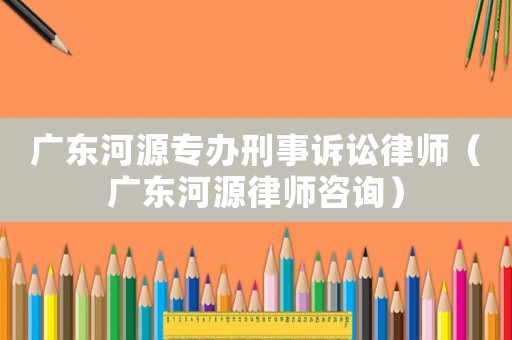 廣東河源專辦刑事訴訟律師（廣東河源律師咨詢）