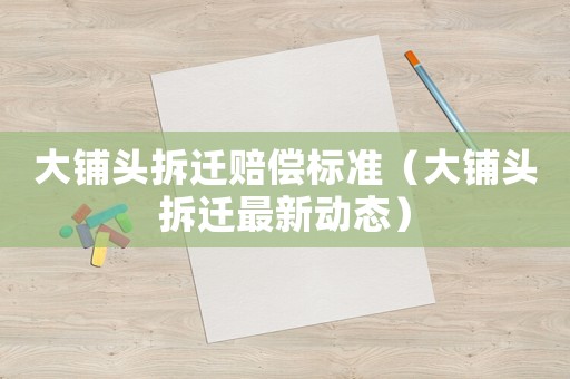 大鋪頭拆遷賠償標(biāo)準(zhǔn)（大鋪頭拆遷最新動(dòng)態(tài)）