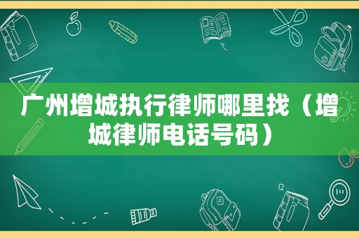 廣州增城執(zhí)行律師哪里找（增城律師電話號(hào)碼）