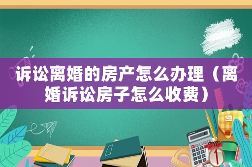 訴訟離婚的房產(chǎn)怎么辦理（離婚訴訟房子怎么收費(fèi)）