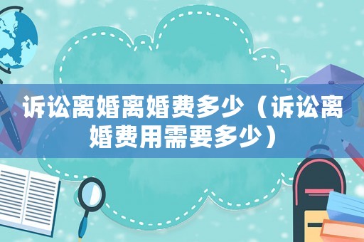訴訟離婚離婚費(fèi)多少（訴訟離婚費(fèi)用需要多少）