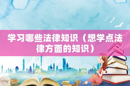 學(xué)習(xí)哪些法律知識（想學(xué)點法律方面的知識）