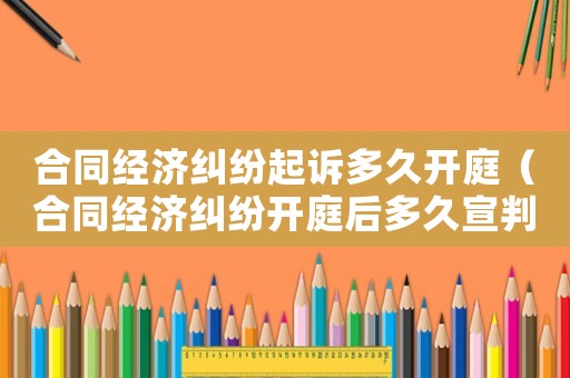 合同經(jīng)濟糾紛起訴多久開庭（合同經(jīng)濟糾紛開庭后多久宣判）