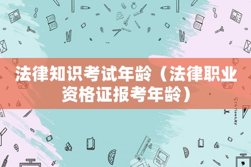 法律知識考試年齡（法律職業(yè)資格證報考年齡）